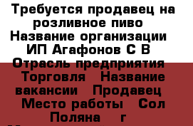 Требуется продавец на розливное пиво › Название организации ­ ИП Агафонов С.В › Отрасль предприятия ­ Торговля › Название вакансии ­ Продавец › Место работы ­ Сол-Поляна 35 г › Минимальный оклад ­ 1 000 › Возраст от ­ 20 › Возраст до ­ 45 - Алтайский край, Барнаул г. Работа » Вакансии   . Алтайский край